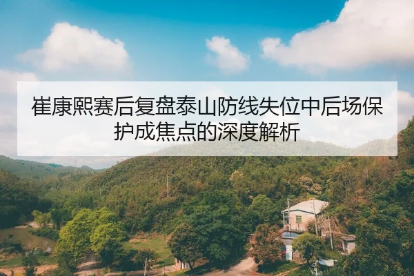 崔康熙赛后复盘泰山防线失位中后场保护成焦点的深度解析
